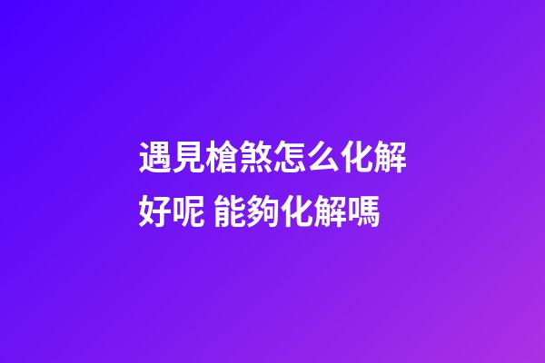 遇見槍煞怎么化解好呢 能夠化解嗎